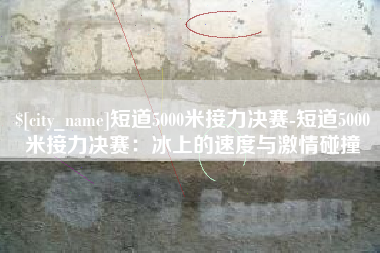 海南短道5000米接力决赛-短道5000米接力决赛：冰上的速度与激情碰撞